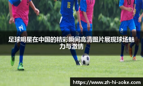 足球明星在中国的精彩瞬间高清图片展现球场魅力与激情